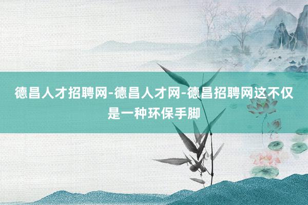 德昌人才招聘网-德昌人才网-德昌招聘网这不仅是一种环保手脚