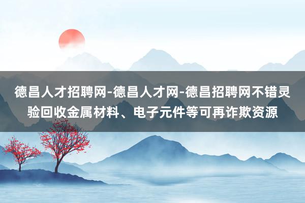 德昌人才招聘网-德昌人才网-德昌招聘网不错灵验回收金属材料、电子元件等可再诈欺资源